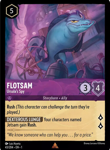 Card Name Flotsam - Ursula's Spy Set The First Chapter Name Flotsam - Ursula's Spy Cost 5 Lore 2 Strength 3 Willpower 4 Card Type Character Storyborn Ally Oracle Text Rush (This character can challenge the turn they're played.) Dexterous Lunge - Your characters named Jetsam gain Rush. Flavor Text "We know someone who can help you . . . for a price." Artist Luis Huerta Collector Number 043