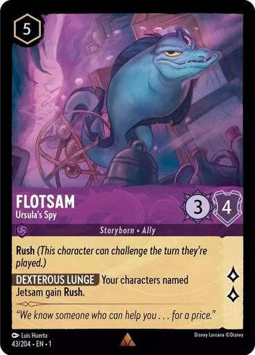 Card Name Flotsam - Ursula's Spy Set The First Chapter Name Flotsam - Ursula's Spy Cost 5 Lore 2 Strength 3 Willpower 4 Card Type Character Storyborn Ally Oracle Text Rush (This character can challenge the turn they're played.) Dexterous Lunge - Your characters named Jetsam gain Rush. Flavor Text "We know someone who can help you . . . for a price." Artist Luis Huerta Collector Number 043