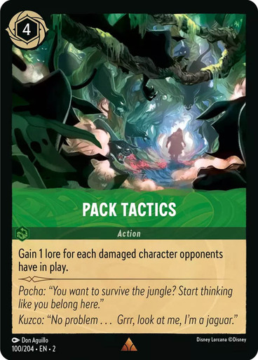 Card Name Pack Tactics Set Rise of the Floodborn Name Pack Tactics Cost 4 Card Type Action Oracle Text Gain 1 lore for each damaged character opponents have in play. Flavor Text Pacha: "You want to survive the jungle? Start thinking like you belong here." Kuzco: "No problem... Grrr, look at me, I'm a jaguar." Artist Don Aguillo Collector Number 100 Rarities Rare